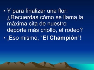 Y para finalizar una flor: ¿Recuerdas cómo se llama la máxima cita de nuestro deporte más criollo, el rodeo? ¡Eso mismo, “ El Champión ”! 