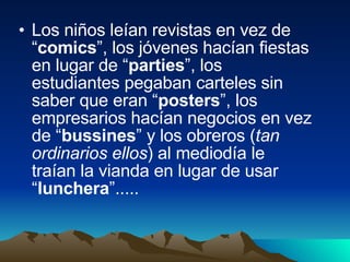 Los niños leían revistas en vez de “ comics ”, los jóvenes hacían fiestas en lugar de “ parties ”, los estudiantes pegaban carteles sin saber que eran “ posters ”, los empresarios hacían negocios en vez de “ bussines ” y los obreros ( tan ordinarios ellos ) al mediodía le traían la vianda en lugar de usar “ lunchera ”.....  