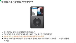 쉽지 않은 도전 - 음악 없는 MP3 플레이어
• 당신이 평생 동안 본 BIM 데이터의 개수는?
• BIM/CAD로 된 데이터가 많을까? 아니면, 그냥 종이도면이 많을까?
• BIM/CAD 소유자들은 자신들의 데이터 공유에 비우호적
• 3차원 데이터를 구축하는데 많은 비용이 들지만, BIM/CAD 데이터 구축은 그 이상의 비용이
소요됨
16
 
