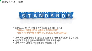 쉽지 않은 도전 – 표준!
• BIM/CAD 분야는 산업계 전반적으로 표준 활용이 저조
“왜 Revit 파일을 IFC로 변환해서 드려야 하죠?”
“정부가 시켜서 어쩔 수 없이 IFC나 CityGML로 납품하죠.”
• 포맷 변환 과정에서 설계 데이터의 도형/속성 정보가 손실되는 경우가 많음
• 산업계 고객들은 설계 소프트웨어의 자체 포맷을 선호
• 포맷 변환은 고객이나 사용자에게 부담으로 작용
17
 