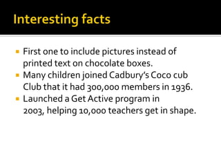 Interesting factsFirst one to include pictures instead of printed text on chocolate boxes.Many children joined Cadbury’s Coco cub Club that it had 300,000 members in 1936.Launched a Get Active program in 2003, helping 10,000 teachers get in shape.