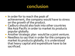 conclusionIn order for to reach the peak of achievement, the company would have to stress on the growth of the product. Cadbury should also look into other countries like Asia Pacific in order to market its products popular globally.Another strategic plan  would be a joint venture.Needless to say that in order for the company to market its products globally, it is understood that heavy capital and expenditure have to be sacrificed.	 