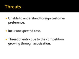 ThreatsUnable to understand foreign customer preference.Incur unexpected cost.Threat of entry due to the competition growing through acquisation.
