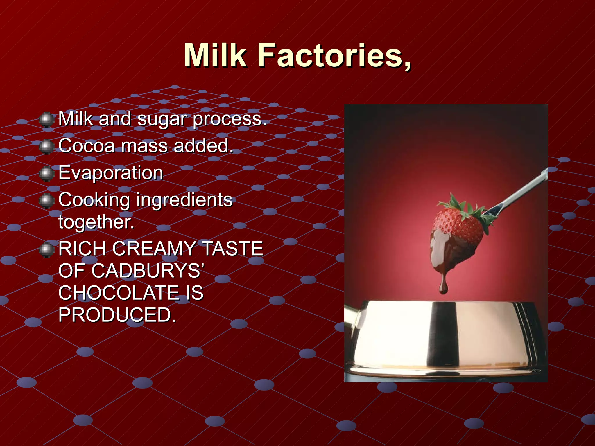Milk Factories, Milk and sugar process. Cocoa mass added. Evaporation Cooking ingredients together. RICH CREAMY TASTE OF CADBURYS’ CHOCOLATE IS PRODUCED. 