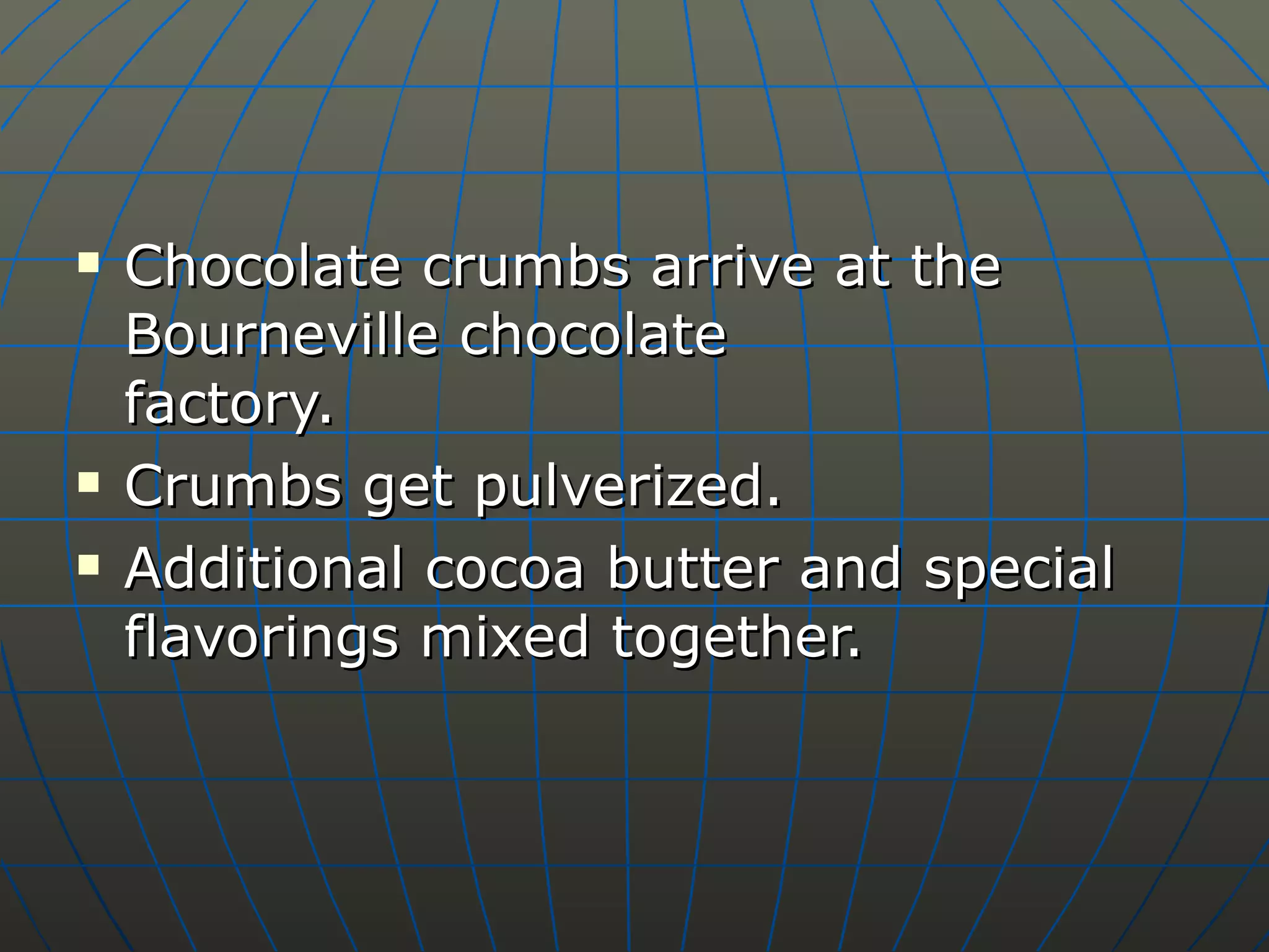 Chocolate crumbs arrive at the Bourneville chocolate  factory. Crumbs get pulverized. Additional cocoa butter and special flavorings mixed together. 