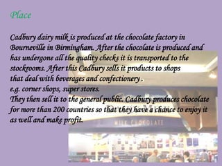 Place
Cadbury dairy milk is produced at the chocolate factory in
Bourneville in Birmingham. After the chocolate is produced and
has undergone all the quality checks it is transported to the
stockrooms. After this Cadbury sells it products to shops
that deal with beverages and confectionery .
e.g. corner shops, super stores.
They then sell it to the general public. Cadbury produces chocolate
for more than 200 countries so that they have a chance to enjoy it
as well and make profit.
 