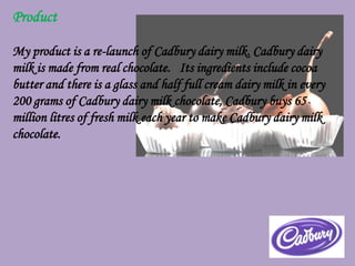 Product

My product is a re-launch of Cadbury dairy milk. Cadbury dairy
milk is made from real chocolate. Its ingredients include cocoa
butter and there is a glass and half full cream dairy milk in every
200 grams of Cadbury dairy milk chocolate, Cadbury buys 65
million litres of fresh milk each year to make Cadbury dairy milk
chocolate.
 