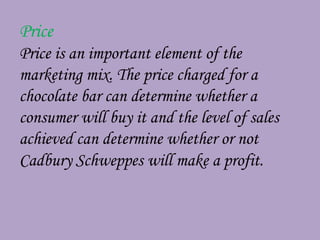 Price
Price is an important element of the
marketing mix. The price charged for a
chocolate bar can determine whether a
consumer will buy it and the level of sales
achieved can determine whether or not
Cadbury Schweppes will make a profit.
 