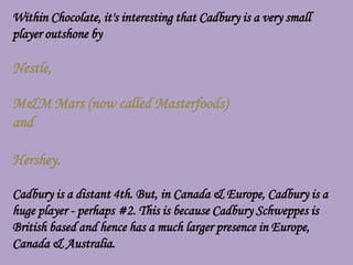 Within Chocolate, it's interesting that Cadbury is a very small
player outshone by

Nestle,

M&M Mars (now called Masterfoods)
and

Hershey.

Cadbury is a distant 4th. But, in Canada & Europe, Cadbury is a
huge player - perhaps #2. This is because Cadbury Schweppes is
British based and hence has a much larger presence in Europe,
Canada & Australia.
 