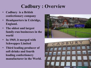 Cadbury : Overview
• Cadbury is a British
  confectionary company
• Headquarters in Uxbridge,
  England.
• The oldest and largest
  family-run businesses in the
  world
• In 1969, it merged with
  Schweppes Limited
• Third leading producer of
  soft drinks and fourth
  leading confectionery
  manufacturer in the World.
 