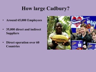 How large Cadbury?

• Around 65,000 Employees

• 35,000 direct and indirect
  Suppliers

• Direct operation over 60
  Countries
 