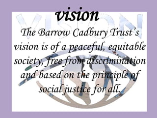 vision
  The Barrow Cadbury Trust’s
vision is of a peaceful, equitable
society, free from discrimination
  and based on the principle of
      social justice for all.
 