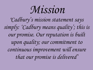 Mission
   "Cadbury’s mission statement says
simply: ‘Cadbury means quality’; this is
  our promise. Our reputation is built
    upon quality; our commitment to
  continuous improvement will ensure
      that our promise is delivered’
 