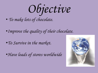 Objective
• To make lots of chocolate.

•Improve the quality of their chocolate.

•To Survive in the market.

•Have loads of stores worldwide
 