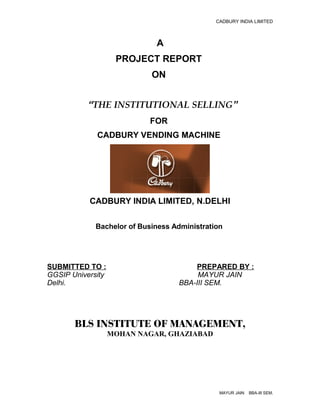 CADBURY INDIA LIMITED



                             A
                    PROJECT REPORT
                            ON


           “THE INSTITUTIONAL SELLING”
                           FOR
             CADBURY VENDING MACHINE




           CADBURY INDIA LIMITED, N.DELHI

             Bachelor of Business Administration




SUBMITTED TO :                          PREPARED BY :
GGSIP University                        MAYUR JAIN
Delhi.                             BBA-III SEM.




       BLS INSTITUTE OF MANAGEMENT,
                   MOHAN NAGAR, GHAZIABAD




                                               MAYUR JAIN   BBA-III SEM.
 