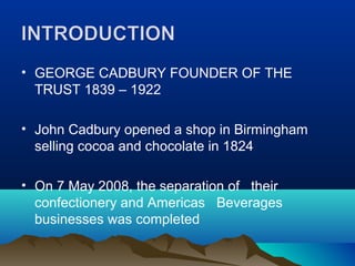 • GEORGE CADBURY FOUNDER OF THE
  TRUST 1839 – 1922

• John Cadbury opened a shop in Birmingham
  selling cocoa and chocolate in 1824

• On 7 May 2008, the separation of their
  confectionery and Americas Beverages
  businesses was completed
 