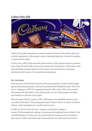 Cadbury Dairy Milk




Cadbury Dairy Milk encapsulates an enormous breath of emotions, from shared values such
as family togetherness, to the personal values of individual enjoyment. It stands for goodness.
A moment of pure magic!

Cadbury Dairy Milk (CDM) entered the Indian market in 1948, and since then for consumers
across India, the word Cadbury has become synonymous with chocolate. CDM remains at the
top of the Indian chocolate market not only because of its most delicious, best tasting
chocolate but also because of its memorable communication.



Our Advertising:
In the early days, the brand had a huge fan following among kids. In order to build stronger
appeal among older age groups, the brand re-positioned itself through the classic ‘Real Taste
of Life’ campaign in 1994. The campaign positioned Cadbury Dairy Milk as the chocolate
that awakened the little child in every grown up and very soon, both teenagers and adults,
were hooked on to this bar of pure magic.

With the launch of the Rs. 5 pack in 1998, CDM became more affordable and hence more
accessible for the masses. The ensuing positioning of „Khaane Waalon ko khaane ka Bahana
Chhayie’ made consumption into a joyful, social occasion.

In 2004, the `Kuch Meetha Ho Jaaye’ campaign was launched, seeking to
increase CDM consumption by making it synonymous with traditional sweets (Mithai). With
Amitabh Bachchan as the face and voice of the brand, the campaign went on to become a
huge success. People could relate to the commercials that were aired to promote Cadbury
 