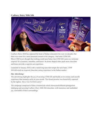 Cadbury Dairy Milk Silk




Cadbury Dairy Milk has captured the heart of Indian consumers for over six decades; but
there was room for a more premium entrant in the category. And enter CDM Silk.
Most CDM lovers thought that nothing could taste better, but CDM Silk came as a welcome
surprise! It is creamier, smoother, and tastier. Its dome shaped cubes pack more chocolate
and hence provide a superior eat experience.

Launched in January 2010, with a tantalizing taste that tempts the taste buds, CDM
Silk delivered an exquisite chocolate eating experience in the Indian market.

Our Advertising:
The advertising highlights the joy of savoring CDM Silk and builds on its creamy and smooth
experience that instantly melts in your mouth. This brand promise was beautifully captured
by the tagline `Have You Felt Silk Lately?’

The campaign comprised of three commercials which showcased different protagonists
indulging and savoring Cadbury Dairy Milk Silk chocolate, with innocence and unabashed
joy, unmindful of their surroundings.
 