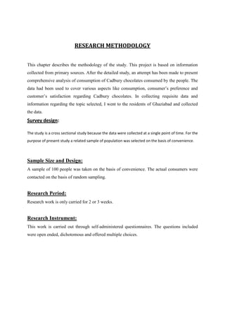 RESEARCH METHODOLOGY


This chapter describes the methodology of the study. This project is based on information
collected from primary sources. After the detailed study, an attempt has been made to present
comprehensive analysis of consumption of Cadbury chocolates consumed by the people. The
data had been used to cover various aspects like consumption, consumer‟s preference and
customer‟s satisfaction regarding Cadbury chocolates. In collecting requisite data and
information regarding the topic selected, I went to the residents of Ghaziabad and collected
the data.
Survey design:

The study is a cross sectional study because the data were collected at a single point of time. For the
purpose of present study a related sample of population was selected on the basis of convenience.



Sample Size and Design:
A sample of 100 people was taken on the basis of convenience. The actual consumers were
contacted on the basis of random sampling.


Research Period:
Research work is only carried for 2 or 3 weeks.


Research Instrument:
This work is carried out through self-administered questionnaires. The questions included
were open ended, dichotomous and offered multiple choices.
 