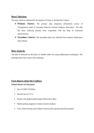Data Collection:
The data, which is collected for the purpose of study, is divided into 2 bases:
     Primary        Source: The primary data comprises information survey of
        “Comparative study of consumer behavior towards Cadbury chocolates”. The data
        has been collected directly from respondent with the help of structured
        questionnaires.
     Secondary Source: The secondary data was collected from internet, References
        from Library.




Data Analysis:
The data is analyzed on the basis of suitable tables by using mathematical techniques. The
technique that I have used is bar technique.




Facts figures about the Cadbury
Global Market of Chocolates

      Size of USD 110 billion

      Growth rate of 2.5 %

      Nestle is the global market leader followed by Mars

      Market getting stagnant in mature western markets

      Asia, eastern Europe and southern America have greatest growth prospects
 