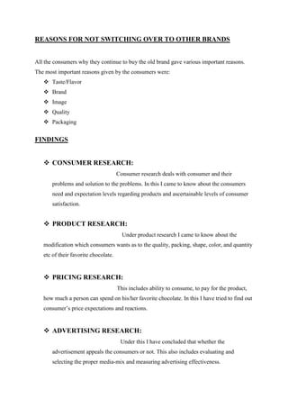 REASONS FOR NOT SWITCHING OVER TO OTHER BRANDS


All the consumers why they continue to buy the old brand gave various important reasons.
The most important reasons given by the consumers were:
    Taste/Flavor
    Brand
    Image
    Quality
    Packaging


FINDINGS


    CONSUMER RESEARCH:
                                      Consumer research deals with consumer and their
       problems and solution to the problems. In this I came to know about the consumers
       need and expectation levels regarding products and ascertainable levels of consumer
       satisfaction.


    PRODUCT RESEARCH:
                                        Under product research I came to know about the
   modification which consumers wants as to the quality, packing, shape, color, and quantity
   etc of their favorite chocolate.


    PRICING RESEARCH:
                                      This includes ability to consume, to pay for the product,
   how much a person can spend on his/her favorite chocolate. In this I have tried to find out
   consumer‟s price expectations and reactions.


    ADVERTISING RESEARCH:
                                       Under this I have concluded that whether the
       advertisement appeals the consumers or not. This also includes evaluating and
       selecting the proper media-mix and measuring advertising effectiveness.
 