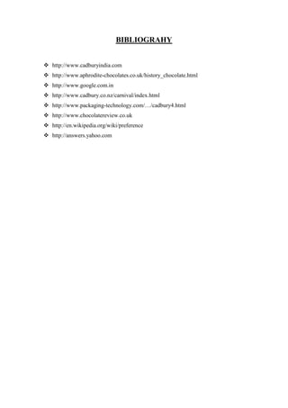 BIBLIOGRAHY


 http://www.cadburyindia.com
 http://www.aphrodite-chocolates.co.uk/history_chocolate.html
 http://www.google.com.in
 http://www.cadbury.co.nz/carnival/index.html
 http://www.packaging-technology.com/…/cadbury4.html
 http://www.chocolatereview.co.uk
 http://en.wikipedia.org/wiki/preference
 http://answers.yahoo.com
 