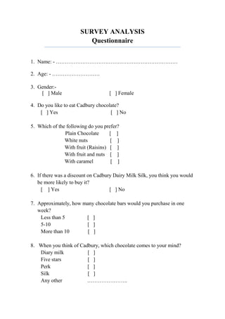 SURVEY ANALYSIS
                         Questionnaire


1. Name: - ……………………………………………………………

2. Age: - ………………………

3. Gender:-
    [ ] Male                       [ ] Female

4. Do you like to eat Cadbury chocolate?
    [ ] Yes                         [ ] No

5. Which of the following do you prefer?
               Plain Chocolate      [ ]
               White nuts           [ ]
               With fruit (Raisins) [ ]
               With fruit and nuts [ ]
               With caramel          [ ]

6. If there was a discount on Cadbury Dairy Milk Silk, you think you would
   be more likely to buy it?
     [ ] Yes                        [ ] No

7. Approximately, how many chocolate bars would you purchase in one
   week?
    Less than 5        [ ]
    5-10               [ ]
    More than 10        [ ]

8. When you think of Cadbury, which chocolate comes to your mind?
   Diary milk           [ ]
   Five stars           [ ]
   Perk                 [ ]
   Silk                 [ ]
   Any other            …………………..
 