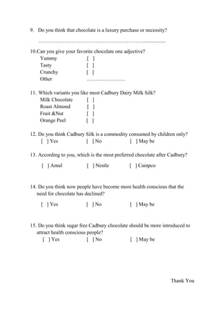 9. Do you think that chocolate is a luxury purchase or necessity?

   ……………………………………………………..................

10.Can you give your favorite chocolate one adjective?
    Yummy                 [ ]
    Tasty                 [ ]
    Crunchy              [ ]
    Other                 ………………….

11. Which variants you like most Cadbury Dairy Milk Silk?
    Milk Chocolate        [ ]
    Roast Almond           [ ]
    Fruit &Nut            [ ]
    Orange Peel           [ ]

12. Do you think Cadbury Silk is a commodity consumed by children only?
     [ ] Yes             [ ] No              [ ] May be

13. According to you, which is the most preferred chocolate after Cadbury?

     [ ] Amul             [ ] Nestle           [ ] Campco



14. Do you think now people have become more health conscious that the
   need for chocolate has declined?

     [ ] Yes              [ ] No               [ ] May be



15. Do you think sugar free Cadbury chocolate should be more introduced to
   attract health conscious people?
      [ ] Yes               [ ] No             [ ] May be




                                                                    Thank You
 