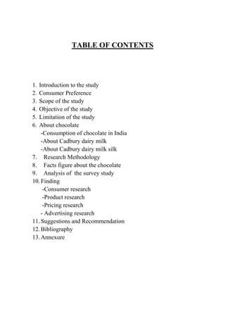 TABLE OF CONTENTS




1.Introduction to the study
2.Consumer Preference
3.Scope of the study
4.Objective of the study
5.Limitation of the study
6.About chocolate
    -Consumption of chocolate in India
    -About Cadbury dairy milk
    -About Cadbury dairy milk silk
7. Research Methodology
8. Facts figure about the chocolate
9. Analysis of the survey study
10. Finding
     -Consumer research
     -Product research
     -Pricing research
    - Advertising research
11. Suggestions and Recommendation
12. Bibliography
13. Annexure
 