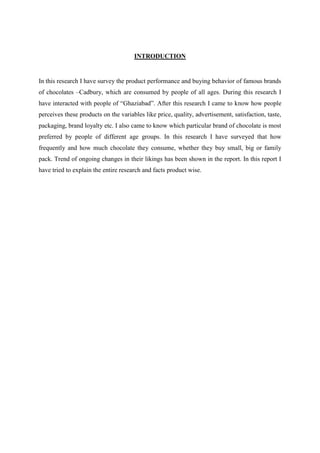 INTRODUCTION


In this research I have survey the product performance and buying behavior of famous brands
of chocolates –Cadbury, which are consumed by people of all ages. During this research I
have interacted with people of “Ghaziabad”. After this research I came to know how people
perceives these products on the variables like price, quality, advertisement, satisfaction, taste,
packaging, brand loyalty etc. I also came to know which particular brand of chocolate is most
preferred by people of different age groups. In this research I have surveyed that how
frequently and how much chocolate they consume, whether they buy small, big or family
pack. Trend of ongoing changes in their likings has been shown in the report. In this report I
have tried to explain the entire research and facts product wise.
 