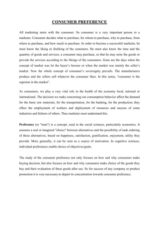 CONSUMER PREFERENCE

All marketing starts with the consumer. So consumer is a very important person to a
marketer. Consumer decides what to purchase, for whom to purchase, why to purchase, from
where to purchase, and how much to purchase. In order to become a successful marketer, he
must know the liking or disliking of the customers. He must also know the time and the
quantity of goods and services, a consumer may purchase, so that he may store the goods or
provide the services according to the likings of the consumers. Gone are the days when the
concept of market was let the buyer‟s beware or when the market was mainly the seller‟s
market. Now the whole concept of consumer‟s sovereignty prevails. The manufacturers
produce and the sellers sell whatever the consumer likes. In this sense, “consumer is the
supreme in the market”.

As consumers, we play a very vital role in the health of the economy local, national or
international. The decision we make concerning our consumption behavior affect the demand
for the basic raw materials, for the transportation, for the banking, for the production; they
effect the employment of workers and deployment of resources and success of some
industries and failures of others. Thus marketer must understand this.


Preference (or "taste") is a concept, used in the social sciences, particularly economics. It
assumes a real or imagined "choice" between alternatives and the possibility of rank ordering
of these alternatives, based on happiness, satisfaction, gratification, enjoyment, utility they
provide. More generally, it can be seen as a source of motivation. In cognitive sciences,
individual preferences enable choice of objectives/goals.


The study of the consumer preference not only focuses on how and why consumers make
buying decision, but also focuses on how and why consumers make choice of the goods they
buy and their evaluation of these goods after use. So for success of any company or product
promotion it is very necessary to depart its concentration towards consumer preference.
 