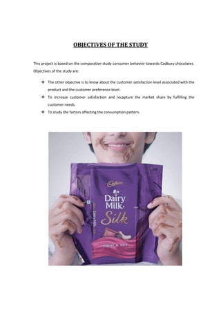 OBJECTIVES OF THE STUDY


This project is based on the comparative study consumer behavior towards Cadbury chocolates.
Objectives of the study are:

     The other objective is to know about the customer satisfaction level associated with the
        product and the customer preference level.
     To increase customer satisfaction and recapture the market share by fulfilling the
        customer needs.
     To study the factors affecting the consumption pattern.
 