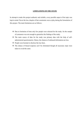 LIMITATIONS OF THE STUDY


In attempt to make this project authentic and reliable, every possible aspect of the topic was
kept in mind. Never the less, despite of fact constraints were at play during the formulation of
this project. The main limitations are as follows:




    Due to limitation of time only few people were selected for the study. So the sample
       of consumers was not enough to generalize the findings of the study.
    The main source of data for the study was primary data with the help of self-
       administered questionnaires. Hence, the chances of unbiased information are less.
    People were hesitant to disclose the true facts.
    The chance of biased response can‟t be eliminated though all necessary steps were
       taken to avoid the same.
 