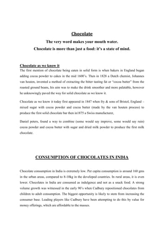 Chocolate
                    The very word makes your mouth water.
             Chocolate is more than just a food: it’s a state of mind.



Chocolate as we know it
The first mention of chocolate being eaten in solid form is when bakers in England began
adding cocoa powder to cakes in the mid 1600‟s. Then in 1828 a Dutch chemist, Johannes
van houten, invented a method of extracting the bitter tasting fat or “cocoa butter” from the
roasted ground beans, his aim was to make the drink smoother and more palatable, however
he unknowingly paved the way for solid chocolate as we know it.

Chocolate as we know it today first appeared in 1847 when fry & sons of Bristol, England –
mixed sugar with cocoa powder and cocoa butter (made by the van houten process) to
produce the first solid chocolate bar then in1875 a Swiss manufacturer,

Daniel peters, found a way to combine (some would say improve, some would say ruin)
cocoa powder and cocoa butter with sugar and dried milk powder to produce the first milk
chocolate.




             CONSUMPTION OF CHOCOLATES IN INDIA


Chocolate consumption in India is extremely low. Per capita consumption is around 160 gms
in the urban areas, compared to 8-10kg in the developed countries. In rural areas, it is even
lower. Chocolates in India are consumed as indulgence and not as a snack food. A strong
volume growth was witnessed in the early 90‟s when Cadbury repositioned chocolates from
children to adult consumption. The biggest opportunity is likely to stem from increasing the
consumer base. Leading players like Cadbury have been attempting to do this by value for
money offerings, which are affordable to the masses.
 