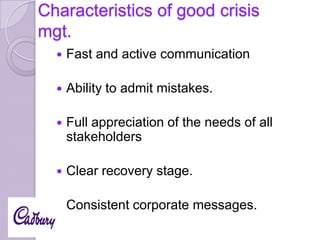 Characteristics of good crisis
mgt.


Fast and active communication



Ability to admit mistakes.



Full appreciation of the needs of all
stakeholders



Clear recovery stage.



Consistent corporate messages.

 