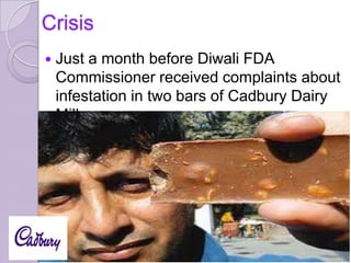 Crisis


Just a month before Diwali FDA
Commissioner received complaints about
infestation in two bars of Cadbury Dairy
Milk.

 