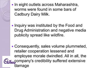 

In eight outlets across Maharashtra,
worms were found in some bars of
Cadbury Dairy Milk.



Inquiry was instituted by the Food and
Drug Administration and negative media
publicity spread like wildfire.



Consequently, sales volume plummeted,
retailer cooperation lessened and
employee morale dwindled. All in all, the
company's credibility suffered extensive
damage

 