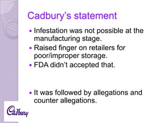Cadbury’s statement
Infestation was not possible at the
manufacturing stage.
 Raised finger on retailers for
poor/improper storage.
 FDA didn’t accepted that.




It was followed by allegations and
counter allegations.

 