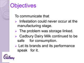 Objectives
To communicate that
 Infestation could never occur at the
manufacturing stage.
 The problem was storage linked.
 Cadbury Dairy Milk continued to be
safe for consumption.
 Let its brands and its performance
speak for it.

 