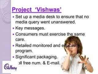 Project ‘Vishwas’
Set up a media desk to ensure that no
media query went unanswered.
 Key messages.
 Consumers must exercise the same
care.
 Retailed monitored and education
program.
 Significant packaging.
 Toll free num. & E-mail.


 