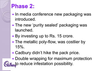 Phase 2:
In media conference new packaging was
introduced.
 The new ‘purity sealed’ packaging was
launched.
 By investing up to Rs. 15 crore.
 The metallic poly-flow, was costlier by
15%.
 Cadbury didn’t hike the pack price.
 Double wrapping for maximum protection
to reduce infestation possibility.


 