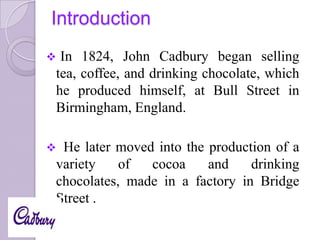 Introduction


In 1824, John Cadbury began selling
tea, coffee, and drinking chocolate, which
he produced himself, at Bull Street in
Birmingham, England.



He later moved into the production of a
variety
of
cocoa
and
drinking
chocolates, made in a factory in Bridge
Street .

 