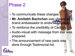 Phase 2
To communicate these changes
 Mr. Amitabh Bachchan was chosen as
brand ambassador to endorse Cadbury.
 To reinforce the credibility of Cadbury.
 Audio-visual with message from star was
prepared.
 The announcement of new pack was
done through Testimonial Ad.


 