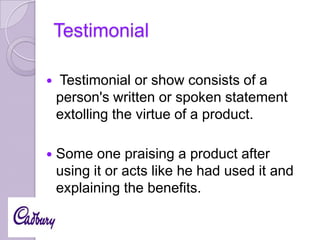 Testimonial


Testimonial or show consists of a
person's written or spoken statement
extolling the virtue of a product.



Some one praising a product after
using it or acts like he had used it and
explaining the benefits.

 