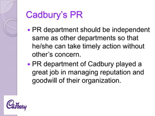 Cadbury’s PR
PR department should be independent
same as other departments so that
he/she can take timely action without
other’s concern.
 PR department of Cadbury played a
great job in managing reputation and
goodwill of their organization.


 