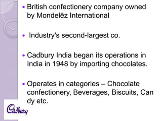 



British confectionery company owned
by Mondelēz International
Industry's second-largest co.



Cadbury India began its operations in
India in 1948 by importing chocolates.



Operates in categories – Chocolate
confectionery, Beverages, Biscuits, Can
dy etc.

 