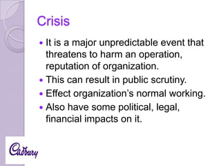 Crisis
It is a major unpredictable event that
threatens to harm an operation,
reputation of organization.
 This can result in public scrutiny.
 Effect organization’s normal working.
 Also have some political, legal,
financial impacts on it.


 