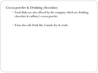 Cocoa powder & Drinking chocolates
 Food dinks are also offered by the company which are drinking
chocolate & cadbury’s cocoa powder
 It has also soft drink like-Canada dry & crush.
 
