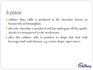 3.place
 cadbury dairy milk is produced at the chocolate factory in
bourneville in birmingham.
 after the chocolate is produced and has undergone all the quality
checks it is transported to the stockrooms.
 after this cadbury sells it products to shops that deal with
beverages and confectionery e.g. corner shops, super stores.
 