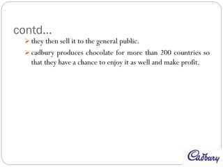 contd…
 they then sell it to the general public.
 cadbury produces chocolate for more than 200 countries so
that they have a chance to enjoy it as well and make profit.
 